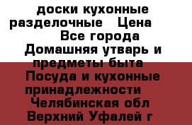   доски кухонные разделочные › Цена ­ 100 - Все города Домашняя утварь и предметы быта » Посуда и кухонные принадлежности   . Челябинская обл.,Верхний Уфалей г.